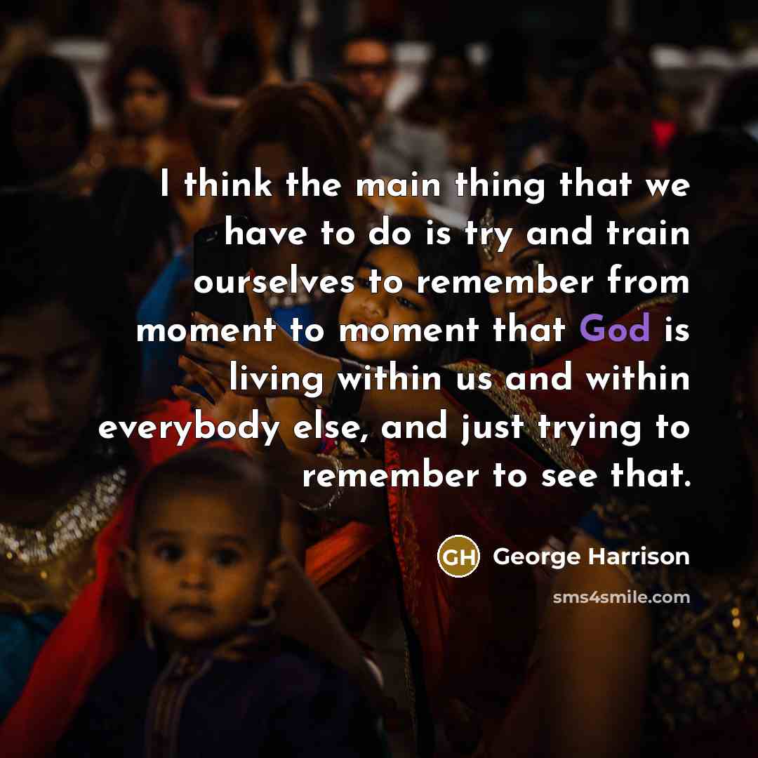 “I think the main thing that we have to do is try and train ourselves to remember from moment to moment that God is living within us and within everybody else, and just trying to remember to see that.” quote by George Harrison