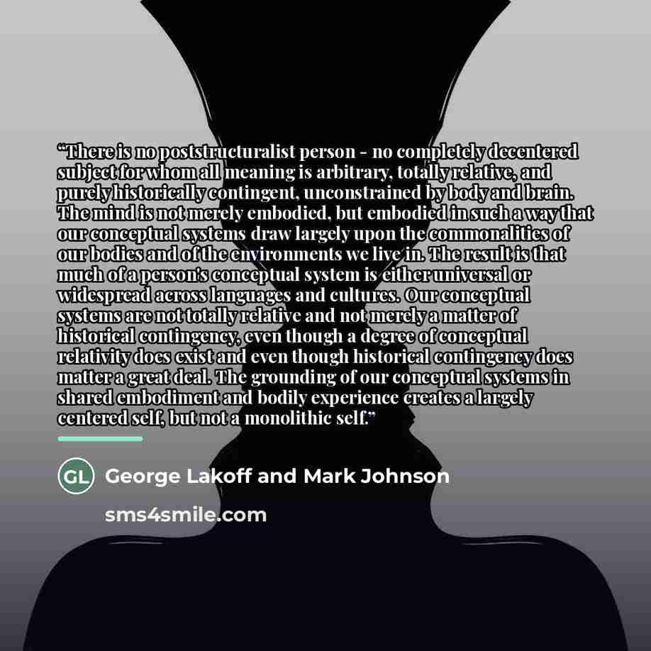 “There is no poststructuralist person - no completely decentered subject for whom all meaning is arbitrary, totally relative, and purely historically contingent, unconstrained by body and brain. The mind is not merely embodied, but embodied in such a way that our conceptual systems draw largely…” quote by Anonymous
