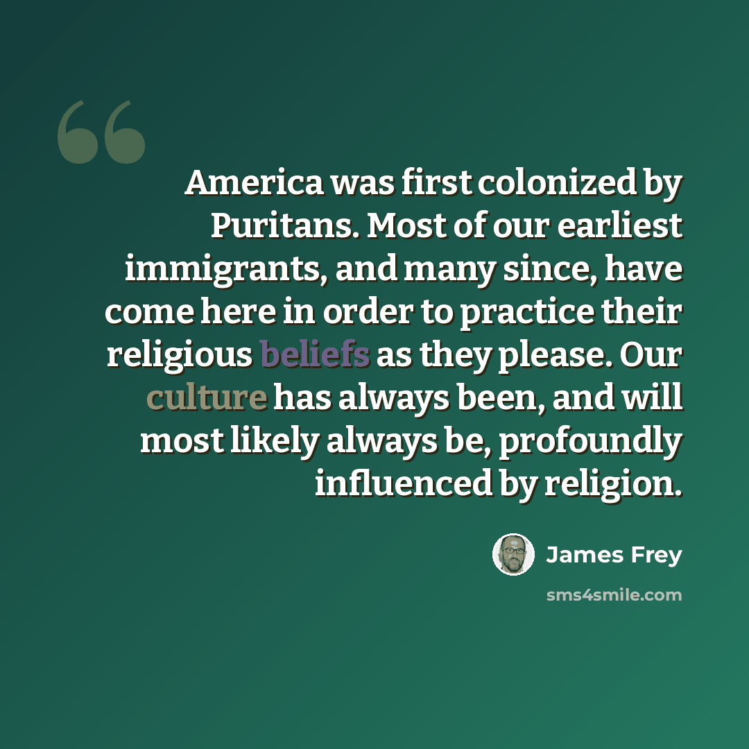 “America was first colonized by Puritans. Most of our earliest immigrants, and many since, have come here in order to practice their religious beliefs as they please. Our culture has always been, and will most likely always be, profoundly influenced by religion.” quote by James Frey