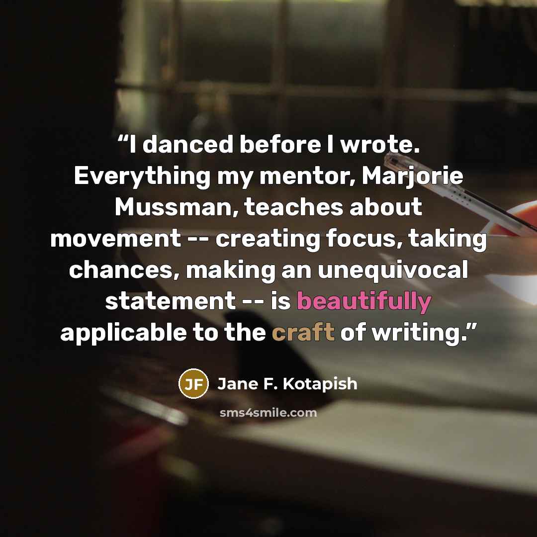 “I danced before I wrote. Everything my mentor, Marjorie Mussman, teaches about movement -- creating focus, taking chances, making an unequivocal statement -- is beautifully applicable to the craft of writing.” quote by Jane F. Kotapish