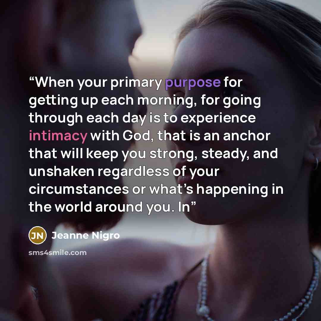 “When your primary purpose for getting up each morning, for going through each day is to experience intimacy with God, that is an anchor that will keep you strong, steady, and unshaken regardless of your circumstances or what’s happening in the world around you. In” quote by Jeanne Nigro