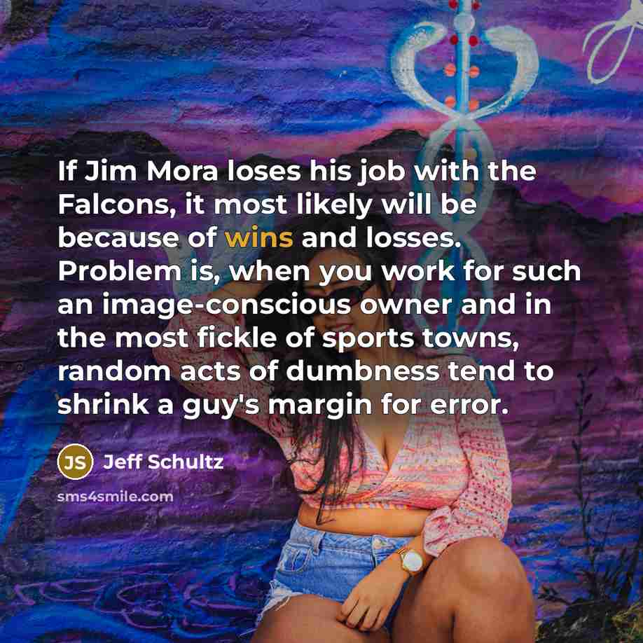 “If Jim Mora loses his job with the Falcons, it most likely will be because of wins and losses. Problem is, when you work for such an image-conscious owner and in the most fickle of sports towns, random acts of dumbness tend to shrink a guy's margin for error.” quote by Jeff Schultz