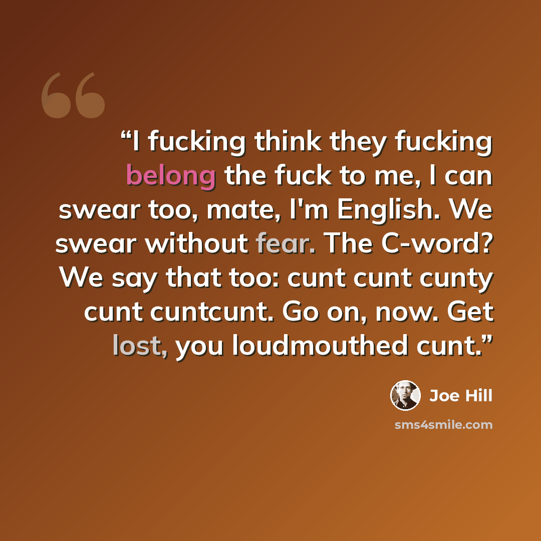 “I fucking think they fucking belong the fuck to me, I can swear too, mate, I'm English. We swear without fear. The C-word? We say that too: cunt cunt cunty cunt cuntcunt. Go on, now. Get lost, you loudmouthed cunt.” quote by Joe Hill