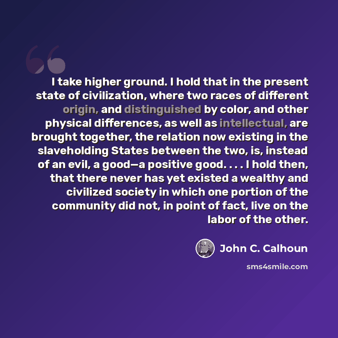 “I take higher ground. I hold that in the present state of civilization, where two races of different origin, and distinguished by color, and other physical differences, as well as intellectual, are brought together, the relation now existing in the slaveholding States between the two, is, instead…” quote by John C. Calhoun