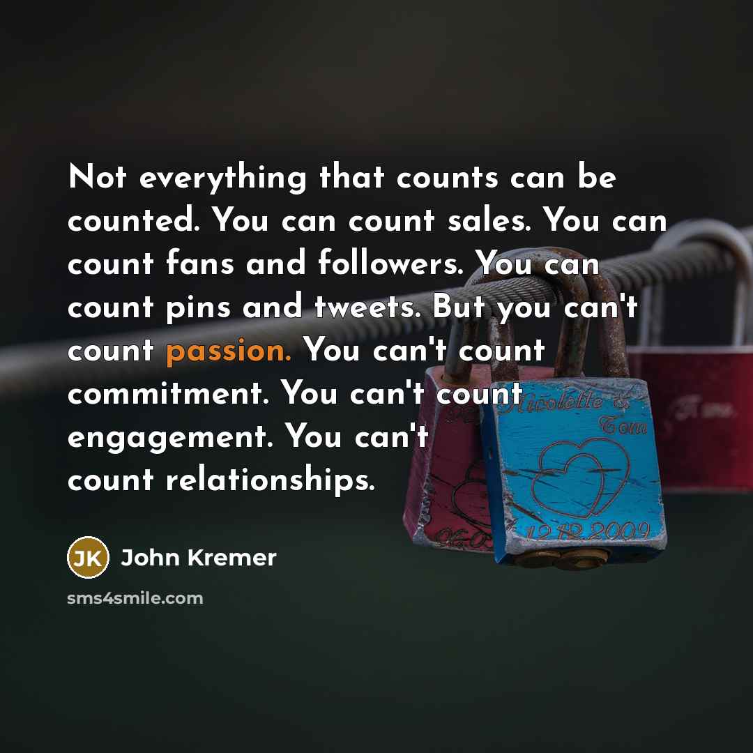 “Not everything that counts can be counted. You can count sales. You can count fans and followers. You can count pins and tweets. But you can't count passion. You can't count commitment. You can't count engagement. You can't count relationships.” quote by John Kremer
