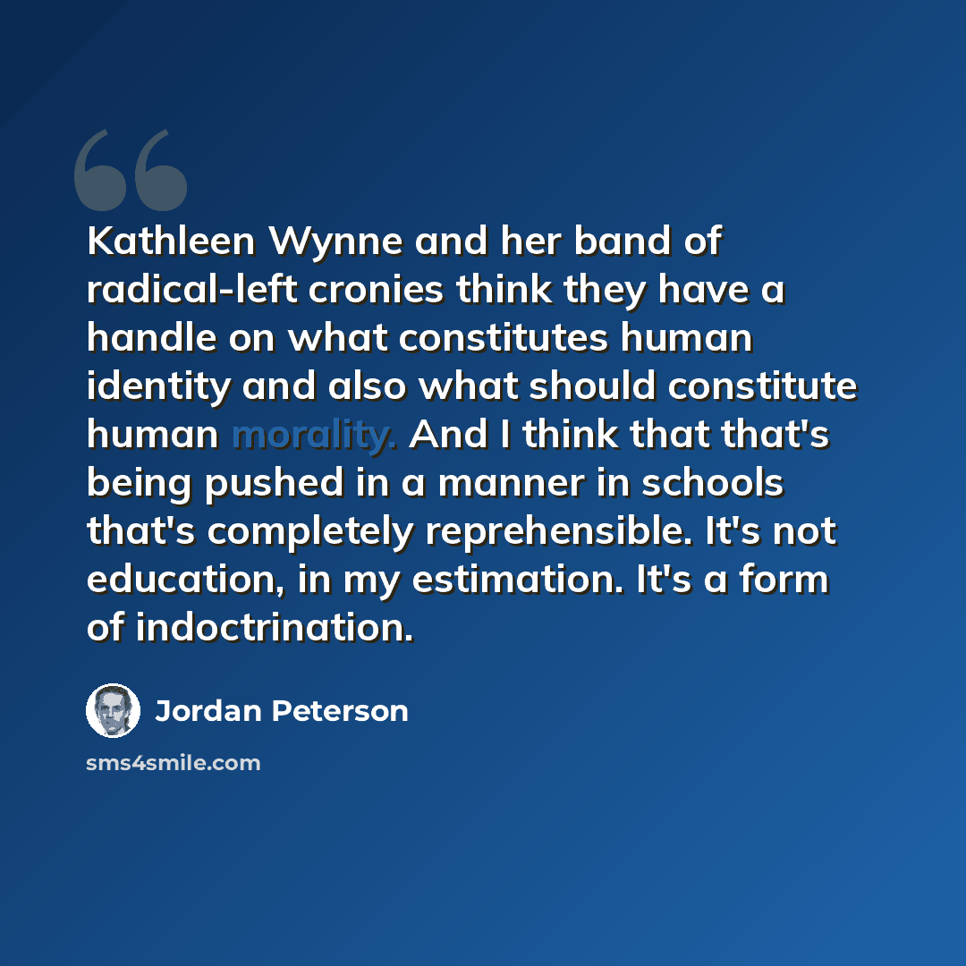 “Kathleen Wynne and her band of radical-left cronies think they have a handle on what constitutes human identity and also what should constitute human morality. And I think that that's being pushed in a manner in schools that's completely reprehensible. It's not education, in my estimation. It's a…” quote by Jordan Peterson