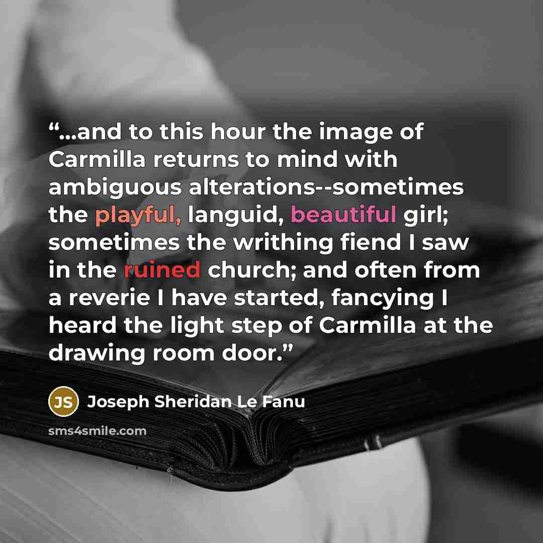 “...and to this hour the image of Carmilla returns to mind with ambiguous alterations--sometimes the playful, languid, beautiful girl; sometimes the writhing fiend I saw in the ruined church; and often from a reverie I have started, fancying I heard the light step of Carmilla at the drawing room…” quote by Joseph Sheridan Le Fanu