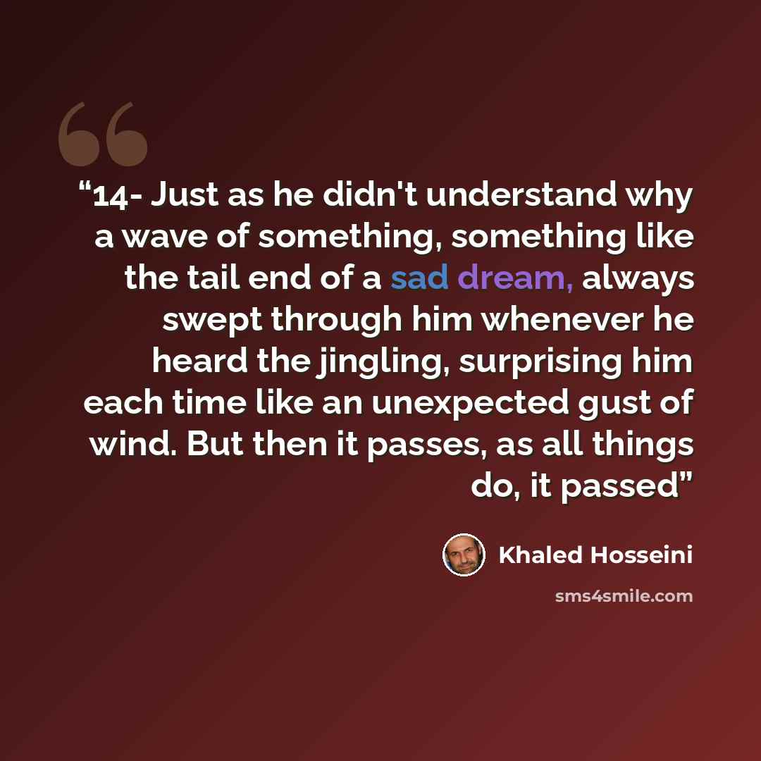 “14- Just as he didn't understand why a wave of something, something like the tail end of a sad dream, always swept through him whenever he heard the jingling, surprising him each time like an unexpected gust of wind. But then it passes, as all things do, it passed” quote by Khaled Hosseini