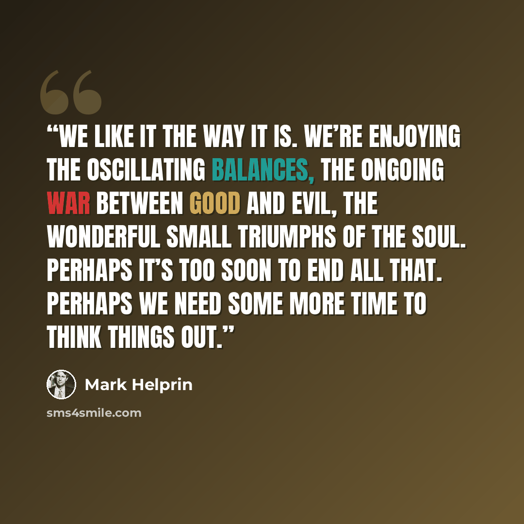 “We like it the way it is. We’re enjoying the oscillating balances, the ongoing war between good and evil, the wonderful small triumphs of the soul. Perhaps it’s too soon to end all that. Perhaps we need some more time to think things out.” quote by Mark Helprin