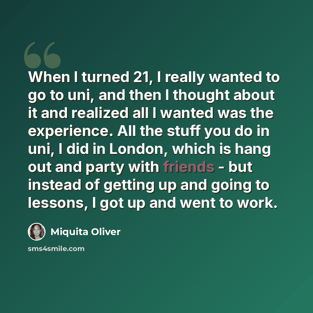 “When I turned 21, I really wanted to go to uni, and then I thought about it and realized all I wanted was the experience. All the stuff you do in uni, I did in London, which is hang out and party with friends - but instead of getting up and going to lessons, I got up and went to work.” quote by Miquita Oliver