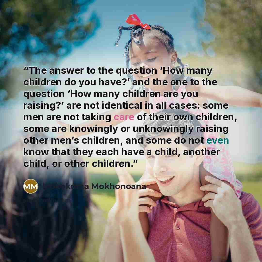 “The answer to the question ‘How many children do you have?’ and the one to the question ‘How many children are you raising?’ are not identical in all cases: some men are not taking care of their own children, some are knowingly or unknowingly raising other men’s children, and some do not even know…” quote by Mokokoma Mokhonoana