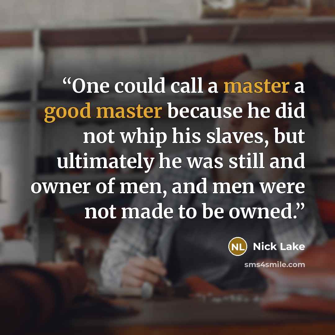 “One could call a master a good master because he did not whip his slaves, but ultimately he was still and owner of men, and men were not made to be owned.” quote by Nick Lake