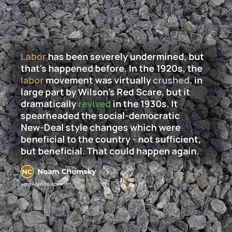 “Labor has been severely undermined, but that's happened before. In the 1920s, the labor movement was virtually crushed, in large part by Wilson's Red Scare, but it dramatically revived in the 1930s. It spearheaded the social-democratic New-Deal style changes which were beneficial to the country…” quote by Noam Chomsky
