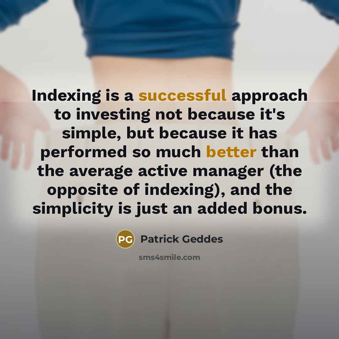 “Indexing is a successful approach to investing not because it's simple, but because it has performed so much better than the average active manager (the opposite of indexing), and the simplicity is just an added bonus.” quote by Patrick Geddes