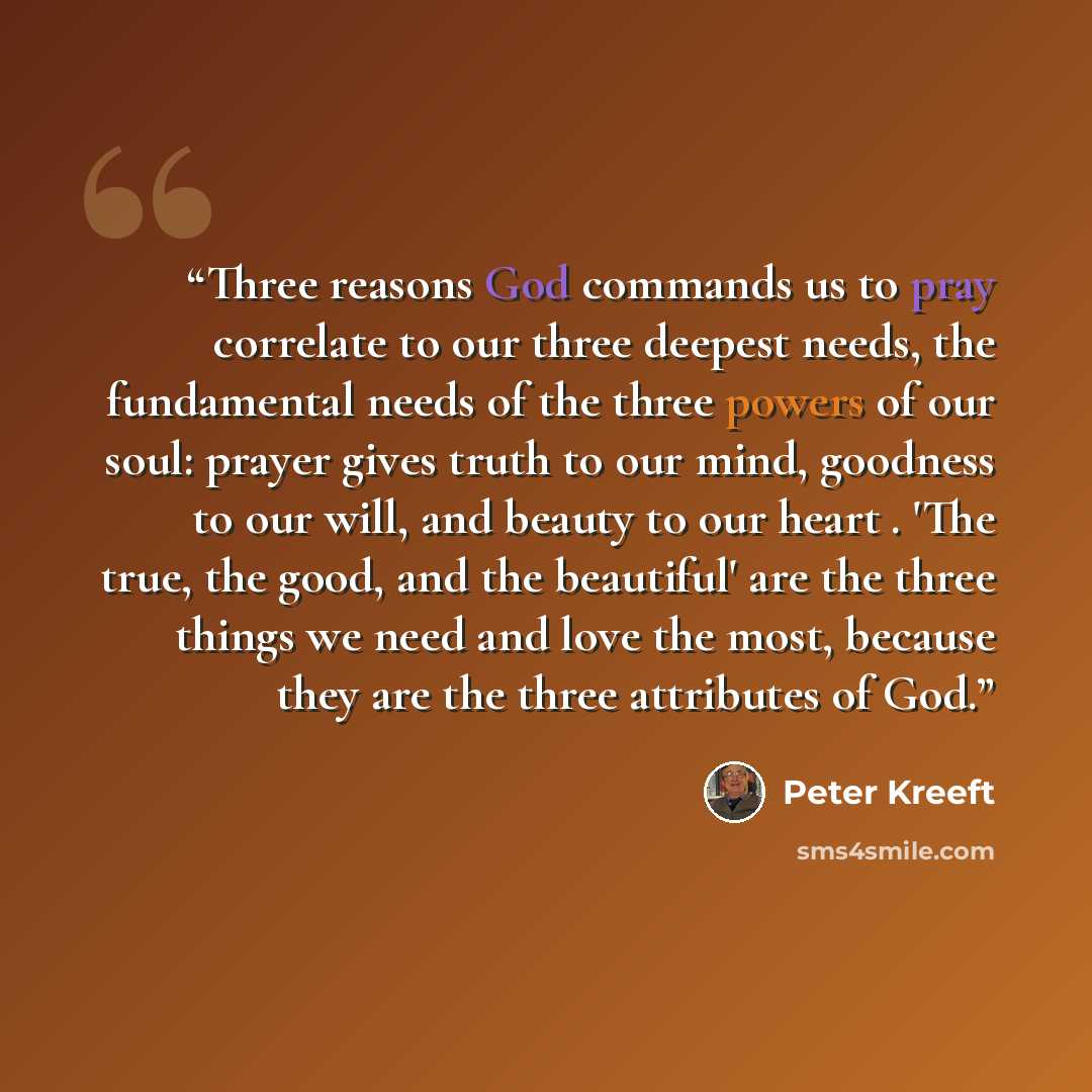 “Three reasons God commands us to pray correlate to our three deepest needs, the fundamental needs of the three powers of our soul: prayer gives truth to our mind, goodness to our will, and beauty to our heart . 'The true, the good, and the beautiful' are the three things we need and love the most…” quote by Peter Kreeft
