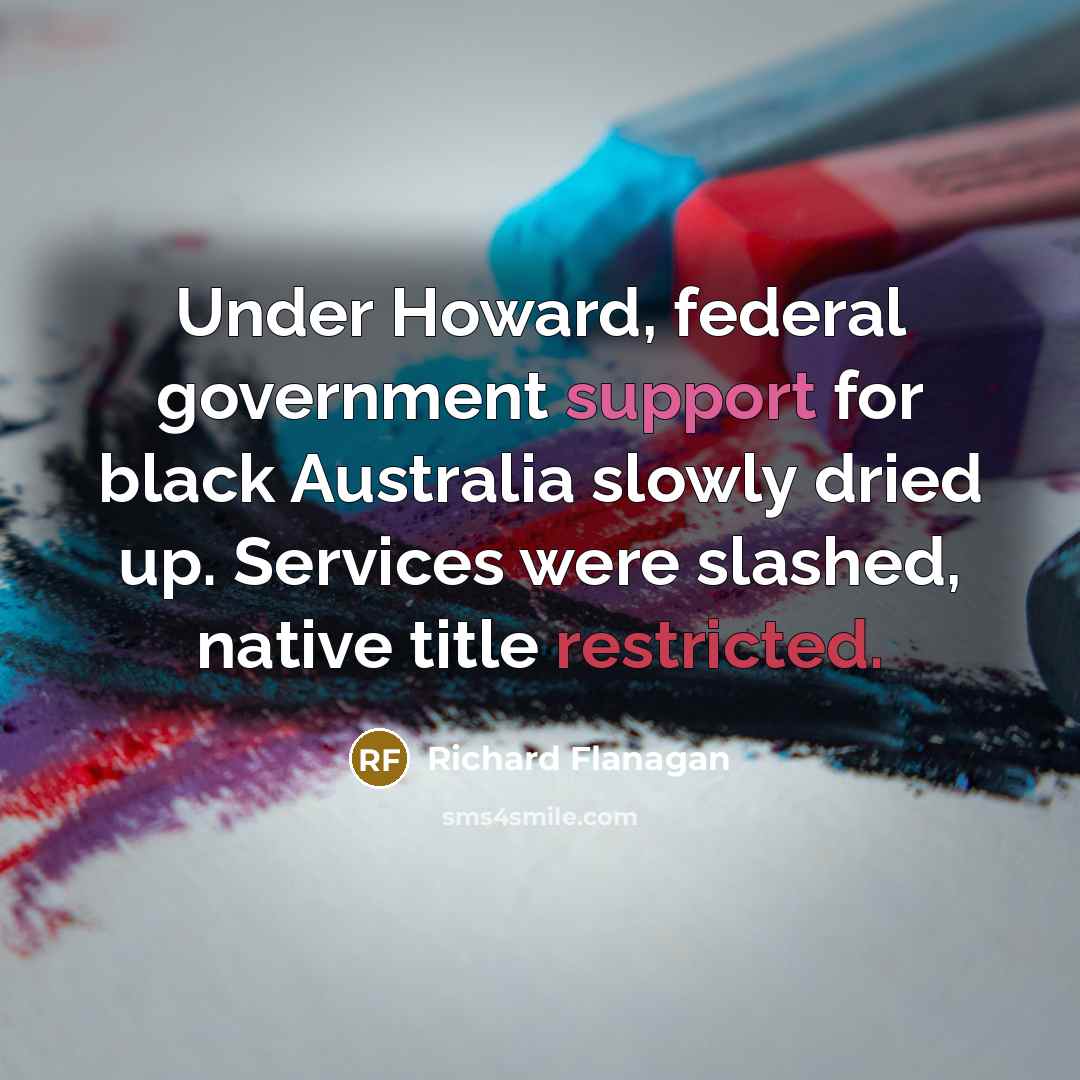 “Under Howard, federal government support for black Australia slowly dried up. Services were slashed, native title restricted.” quote by Richard Flanagan