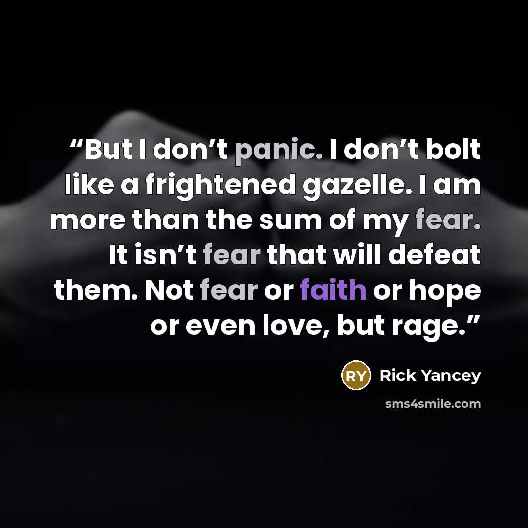 “But I don’t panic. I don’t bolt like a frightened gazelle. I am more than the sum of my fear. It isn’t fear that will defeat them. Not fear or faith or hope or even love, but rage.” quote by Rick Yancey