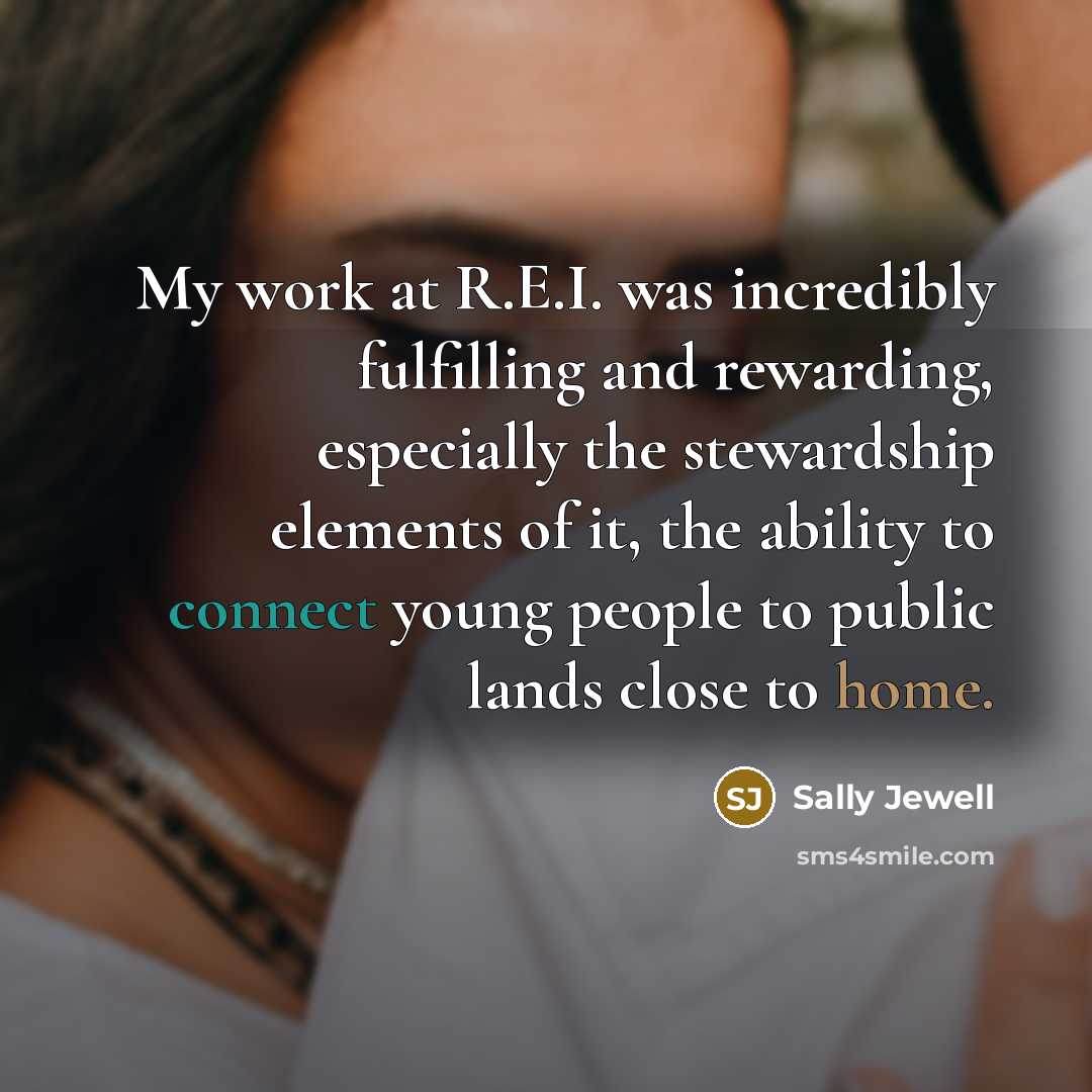 “My work at R.E.I. was incredibly fulfilling and rewarding, especially the stewardship elements of it, the ability to connect young people to public lands close to home.” quote by Sally Jewell