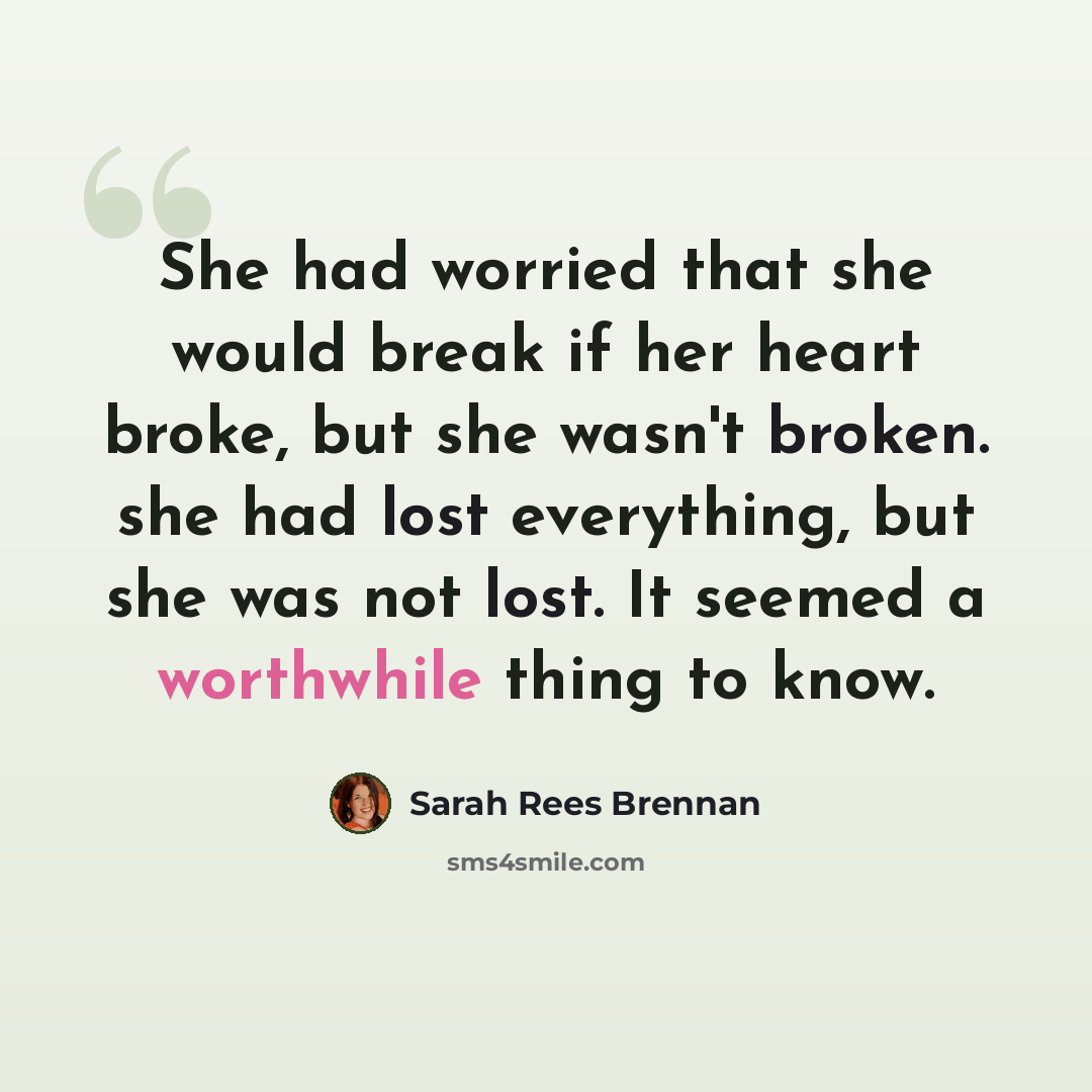 “She had worried that she would break if her heart broke, but she wasn't broken. she had lost everything, but she was not lost. It seemed a worthwhile thing to know.” quote by Sarah Rees Brennan