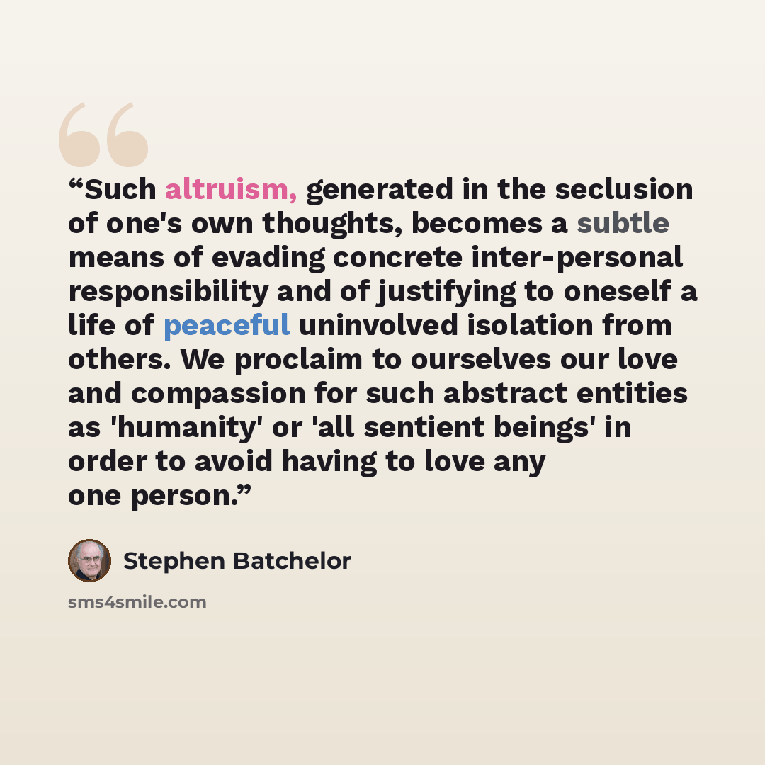 “Such altruism, generated in the seclusion of one's own thoughts, becomes a subtle means of evading concrete inter-personal responsibility and of justifying to oneself a life of peaceful uninvolved isolation from others. We proclaim to ourselves our love and compassion for such abstract entities as…” quote by Stephen Batchelor