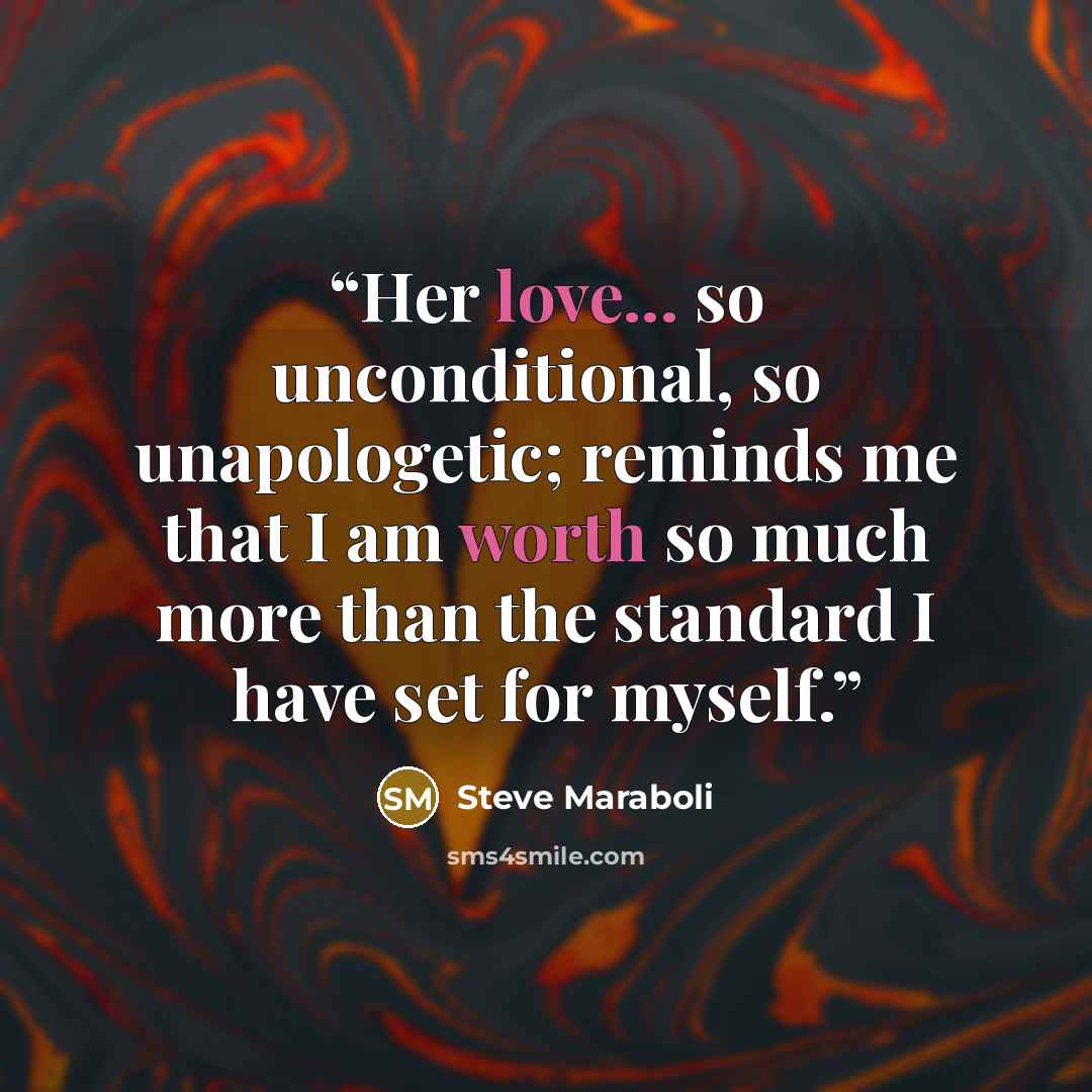 “Her love... so unconditional, so unapologetic; reminds me that I am worth so much more than the standard I have set for myself.” quote by Steve Maraboli