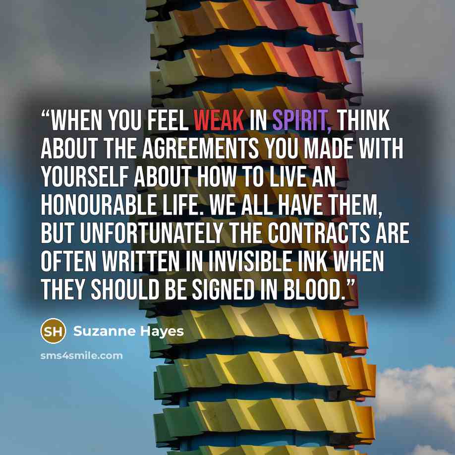 “When you feel weak in spirit, think about the agreements you made with yourself about how to live an honourable life. We all have them, but unfortunately the contracts are often written in invisible ink when they should be signed in blood.” quote by Suzanne Hayes