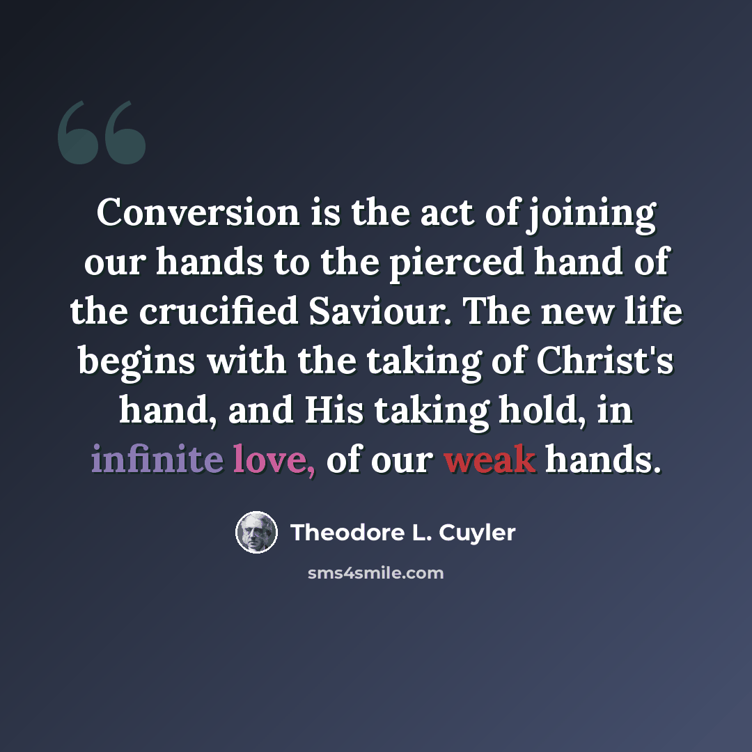 “Conversion is the act of joining our hands to the pierced hand of the crucified Saviour. The new life begins with the taking of Christ's hand, and His taking hold, in infinite love, of our weak hands.” quote by Theodore L. Cuyler