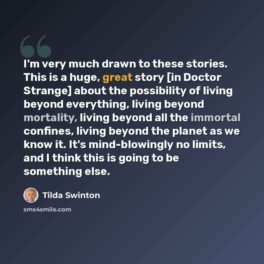 “I'm very much drawn to these stories. This is a huge, great story [in Doctor Strange] about the possibility of living beyond everything, living beyond mortality, living beyond all the immortal confines, living beyond the planet as we know it. It's mind-blowingly no limits, and I think this is…” quote by Tilda Swinton