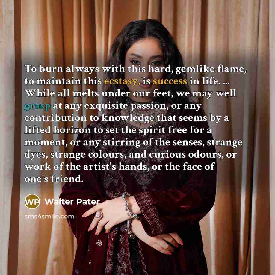 “To burn always with this hard, gemlike flame, to maintain this ecstasy, is success in life. ... While all melts under our feet, we may well grasp at any exquisite passion, or any contribution to knowledge that seems by a lifted horizon to set the spirit free for a moment, or any stirring of the…” quote by Walter Pater