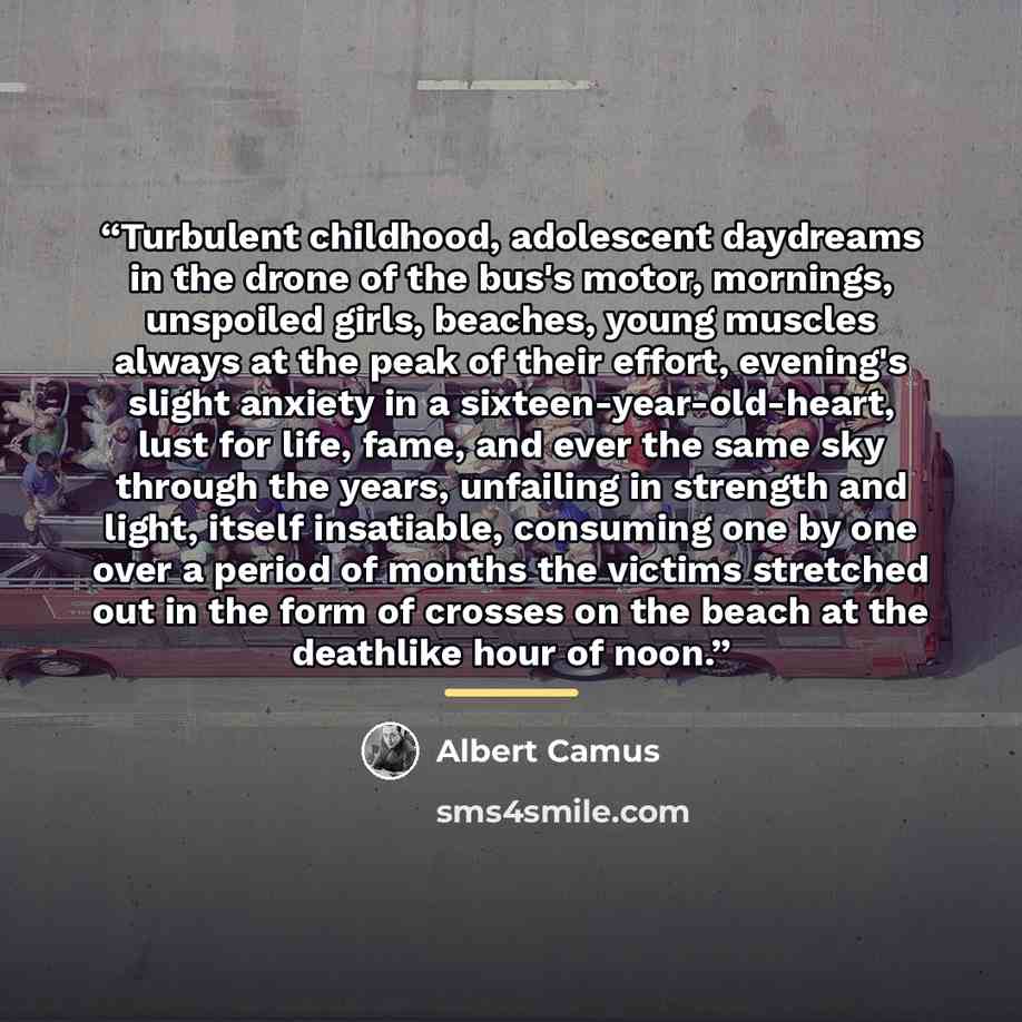 “Turbulent childhood, adolescent daydreams in the drone of the bus's motor, mornings, unspoiled girls, beaches, young muscles always at the peak of their effort, evening's slight anxiety in a sixteen-year-old-heart, lust for life, fame, and ever the same sky through the years, unfailing in strength…” quote by Albert Camus