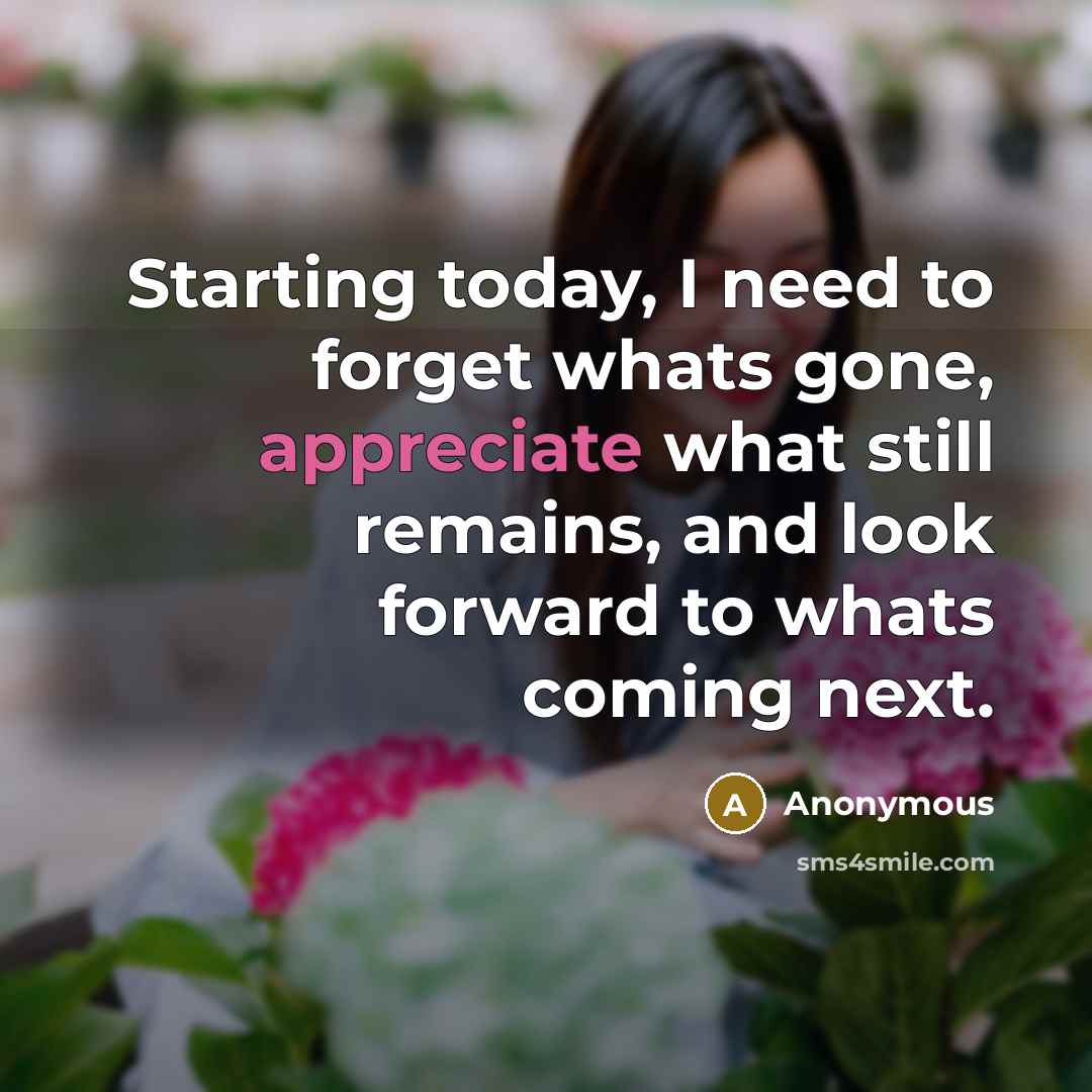 “Starting today, I need to forget whats gone, appreciate what still remains, and look forward to whats coming next.” quote by Anonymous