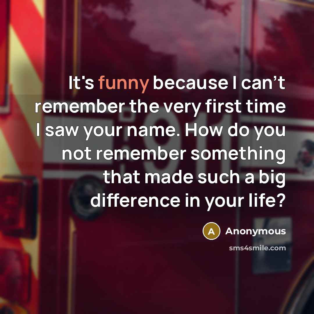 “It's funny because I can't remember the very first time I saw your name. How do you not remember something that made such a big difference in your life?” quote by Anonymous