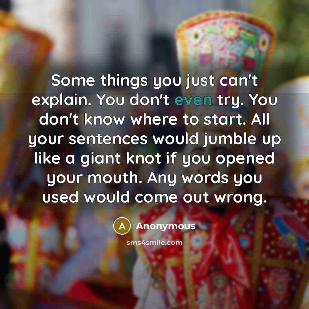 “Some things you just can't explain. You don't even try. You don't know where to start. All your sentences would jumble up like a giant knot if you opened your mouth. Any words you used would come out wrong.” quote by Anonymous