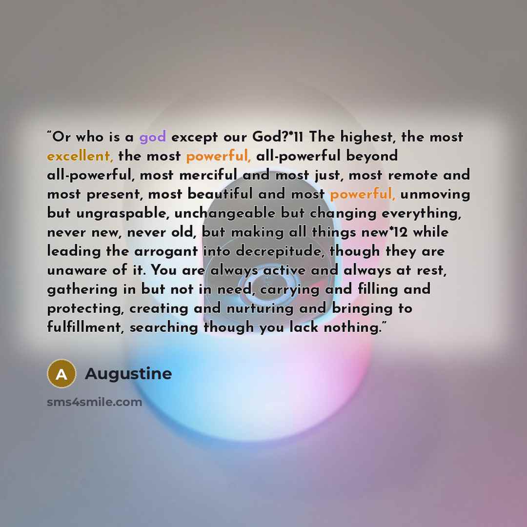 “Or who is a god except our God?*11 The highest, the most excellent, the most powerful, all-powerful beyond all-powerful, most merciful and most just, most remote and most present, most beautiful and most powerful, unmoving but ungraspable, unchangeable but changing everything, never new, never…” quote by Augustine