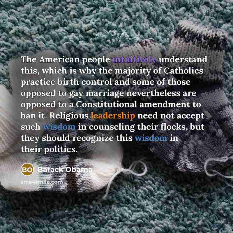 “The American people intuitively understand this, which is why the majority of Catholics practice birth control and some of those opposed to gay marriage nevertheless are opposed to a Constitutional amendment to ban it. Religious leadership need not accept such wisdom in counseling their flocks…” quote by Barack Obama