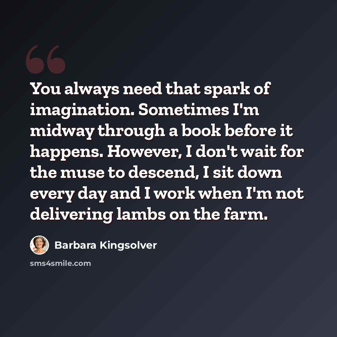 “You always need that spark of imagination. Sometimes I'm midway through a book before it happens. However, I don't wait for the muse to descend, I sit down every day and I work when I'm not delivering lambs on the farm.” quote by Barbara Kingsolver
