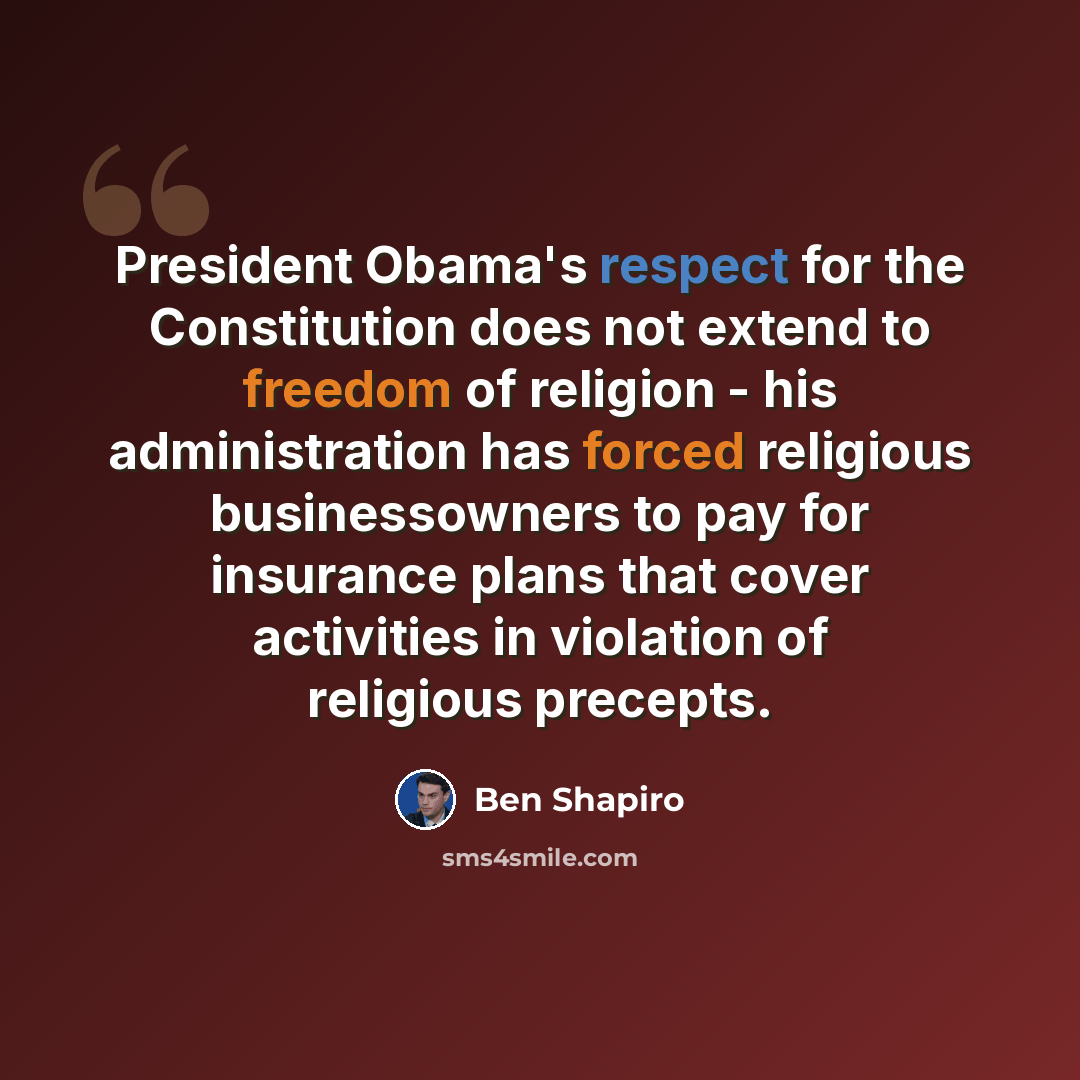 “President Obama's respect for the Constitution does not extend to freedom of religion - his administration has forced religious businessowners to pay for insurance plans that cover activities in violation of religious precepts.” quote by Ben Shapiro