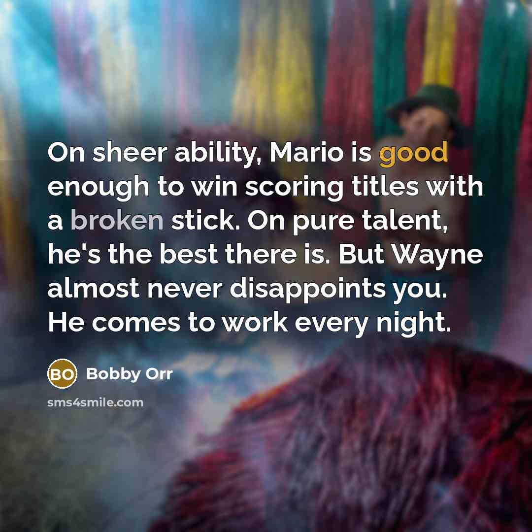 “On sheer ability, Mario is good enough to win scoring titles with a broken stick. On pure talent, he's the best there is. But Wayne almost never disappoints you. He comes to work every night.” quote by Bobby Orr