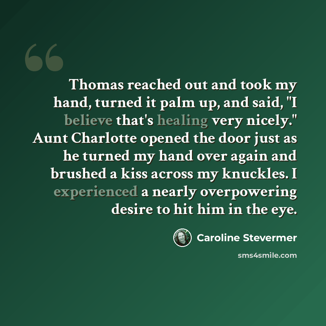 “Thomas reached out and took my hand, turned it palm up, and said, "I believe that's healing very nicely." Aunt Charlotte opened the door just as he turned my hand over again and brushed a kiss across my knuckles. I experienced a nearly overpowering desire to hit him in the eye.” quote by Caroline Stevermer
