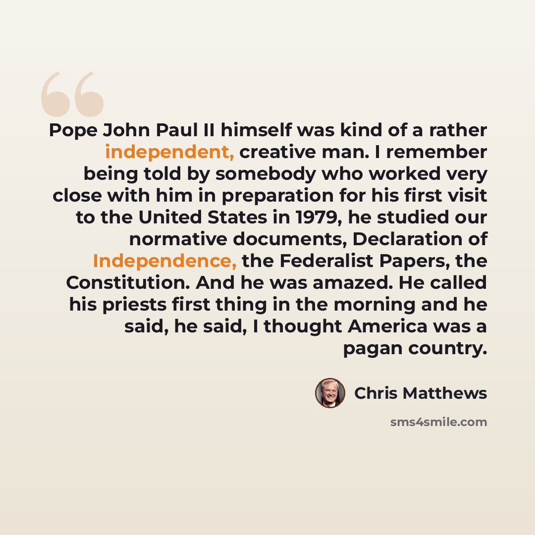 “Pope John Paul II himself was kind of a rather independent, creative man. I remember being told by somebody who worked very close with him in preparation for his first visit to the United States in 1979, he studied our normative documents, Declaration of Independence, the Federalist Papers, the…” quote by Chris Matthews