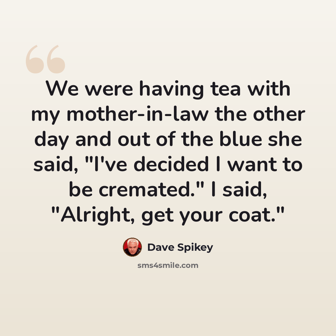 “We were having tea with my mother-in-law the other day and out of the blue she said, "I've decided I want to be cremated." I said, "Alright, get your coat."” quote by Dave Spikey