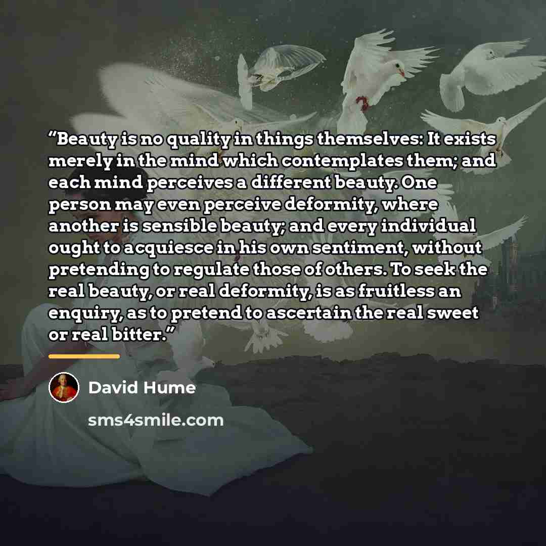 “Beauty is no quality in things themselves: It exists merely in the mind which contemplates them; and each mind perceives a different beauty. One person may even perceive deformity, where another is sensible beauty; and every individual ought to acquiesce in his own sentiment, without pretending to…” quote by David Hume