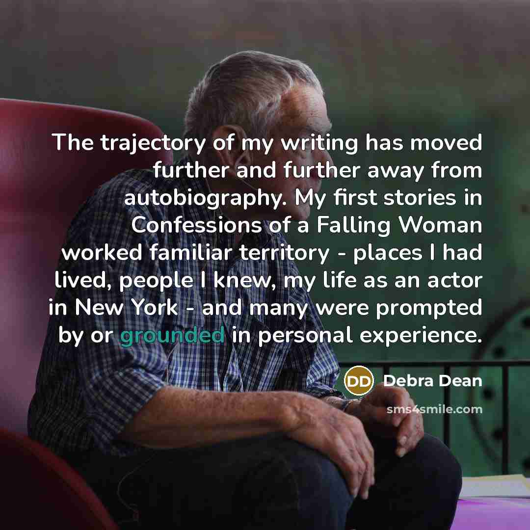 “The trajectory of my writing has moved further and further away from autobiography. My first stories in Confessions of a Falling Woman worked familiar territory - places I had lived, people I knew, my life as an actor in New York - and many were prompted by or grounded in personal experience.” quote by Debra Dean