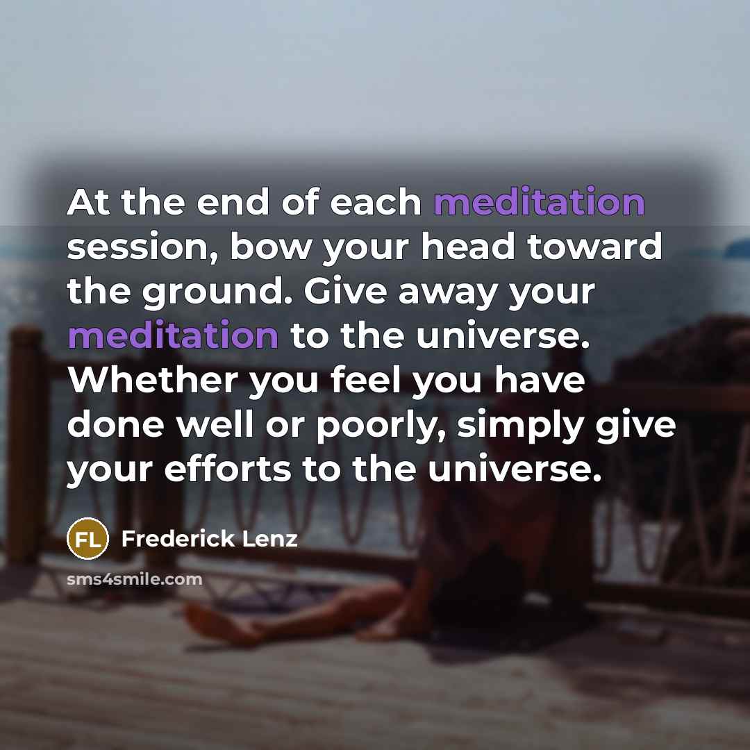 “At the end of each meditation session, bow your head toward the ground. Give away your meditation to the universe. Whether you feel you have done well or poorly, simply give your efforts to the universe.” quote by Frederick Lenz