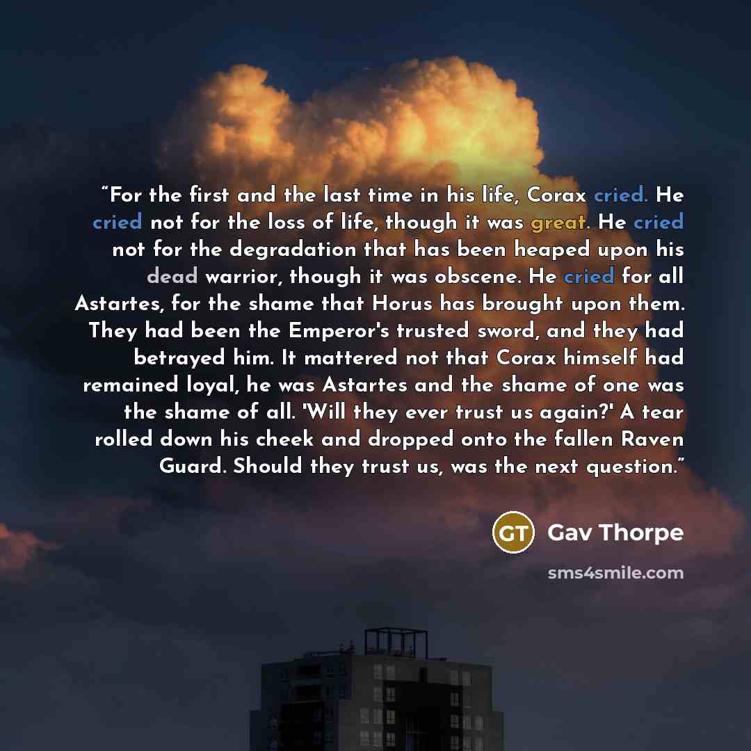“For the first and the last time in his life, Corax cried. He cried not for the loss of life, though it was great. He cried not for the degradation that has been heaped upon his dead warrior, though it was obscene. He cried for all Astartes, for the shame that Horus has brought upon them. They had…” quote by Gav Thorpe