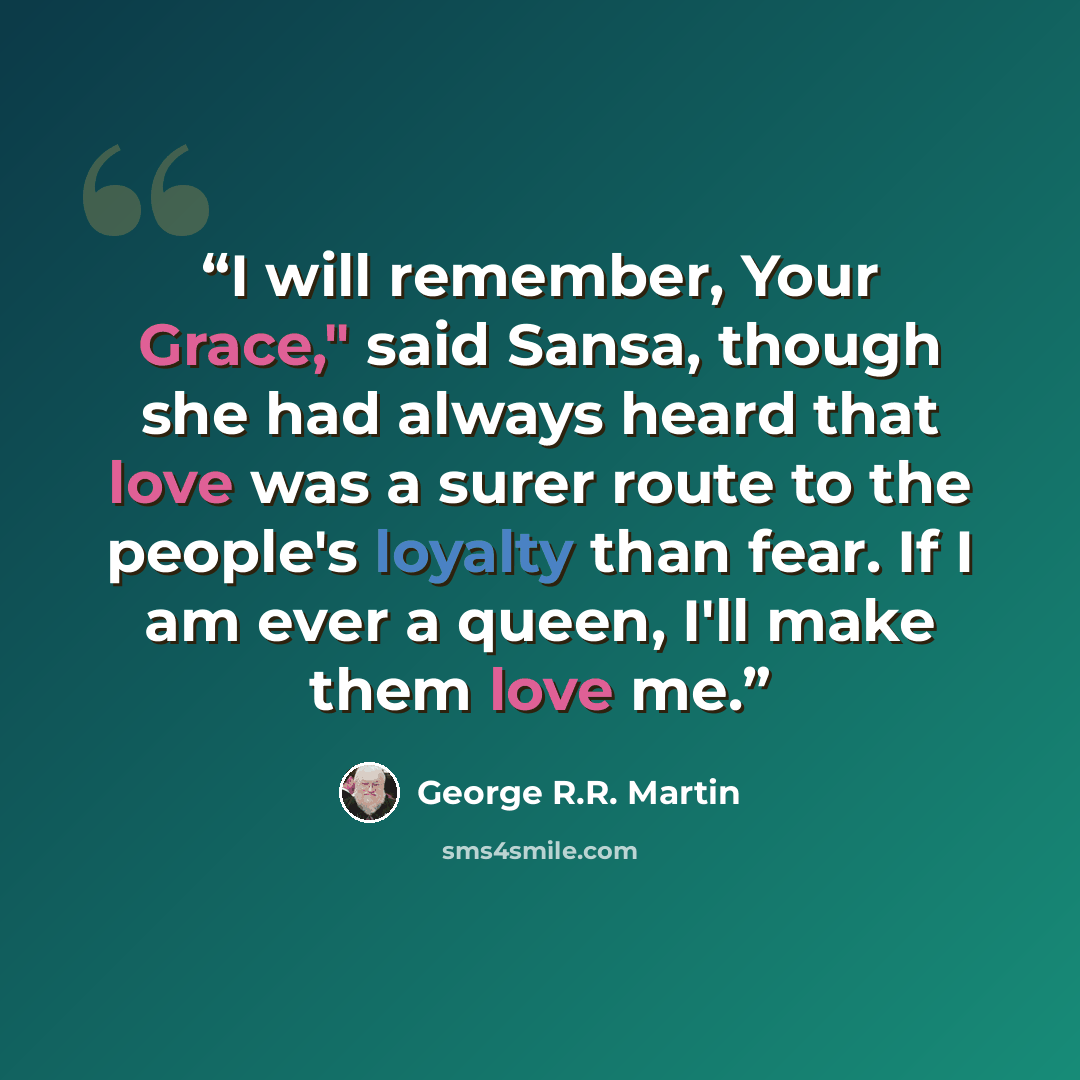 “I will remember, Your Grace," said Sansa, though she had always heard that love was a surer route to the people's loyalty than fear. If I am ever a queen, I'll make them love me.” quote by George R.R. Martin
