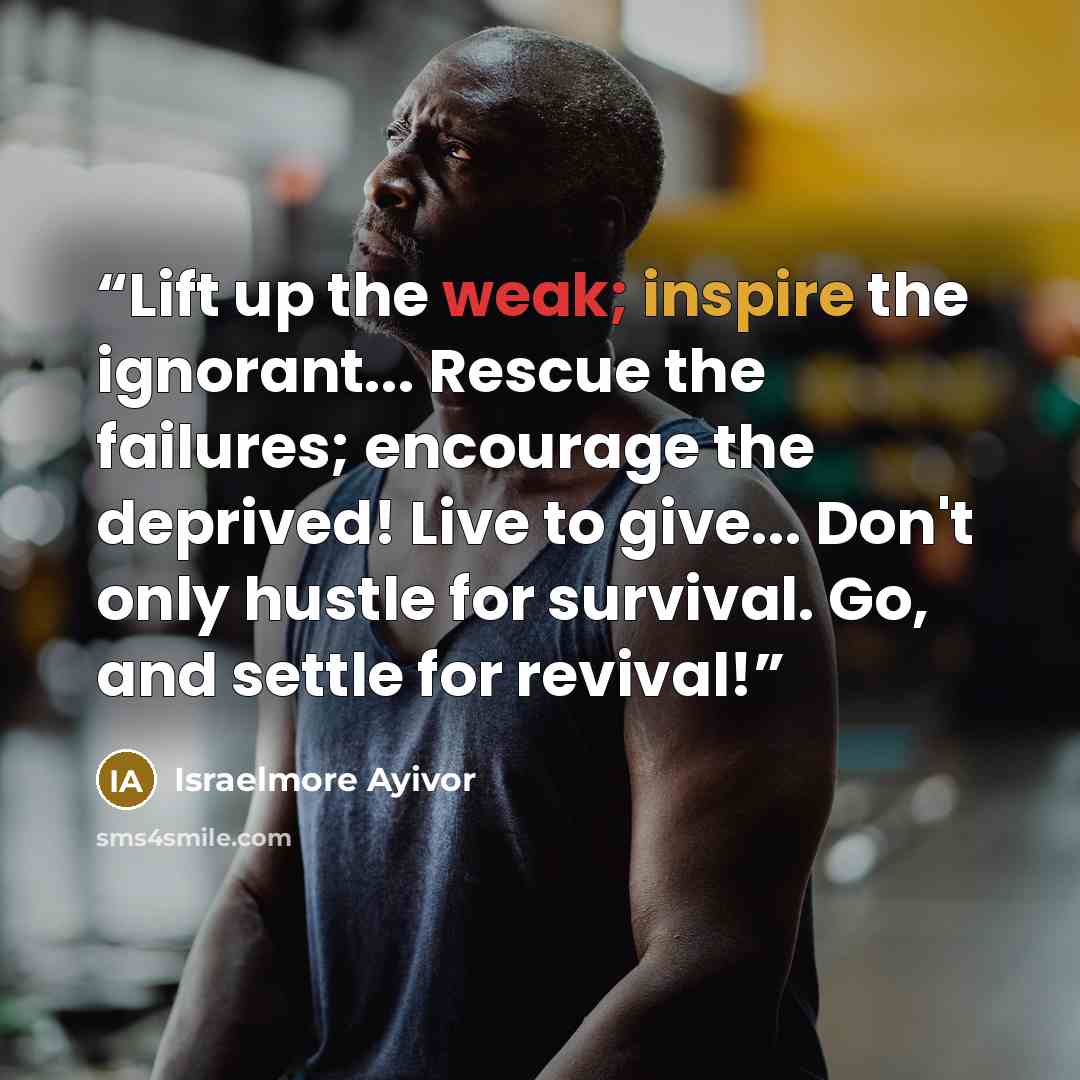 “Lift up the weak; inspire the ignorant... Rescue the failures; encourage the deprived! Live to give... Don't only hustle for survival. Go, and settle for revival!” quote by Israelmore Ayivor