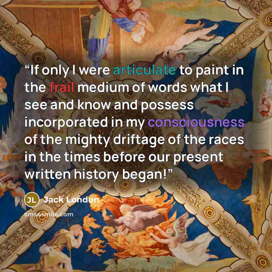 “If only I were articulate to paint in the frail medium of words what I see and know and possess incorporated in my consciousness of the mighty driftage of the races in the times before our present written history began!” quote by Jack London