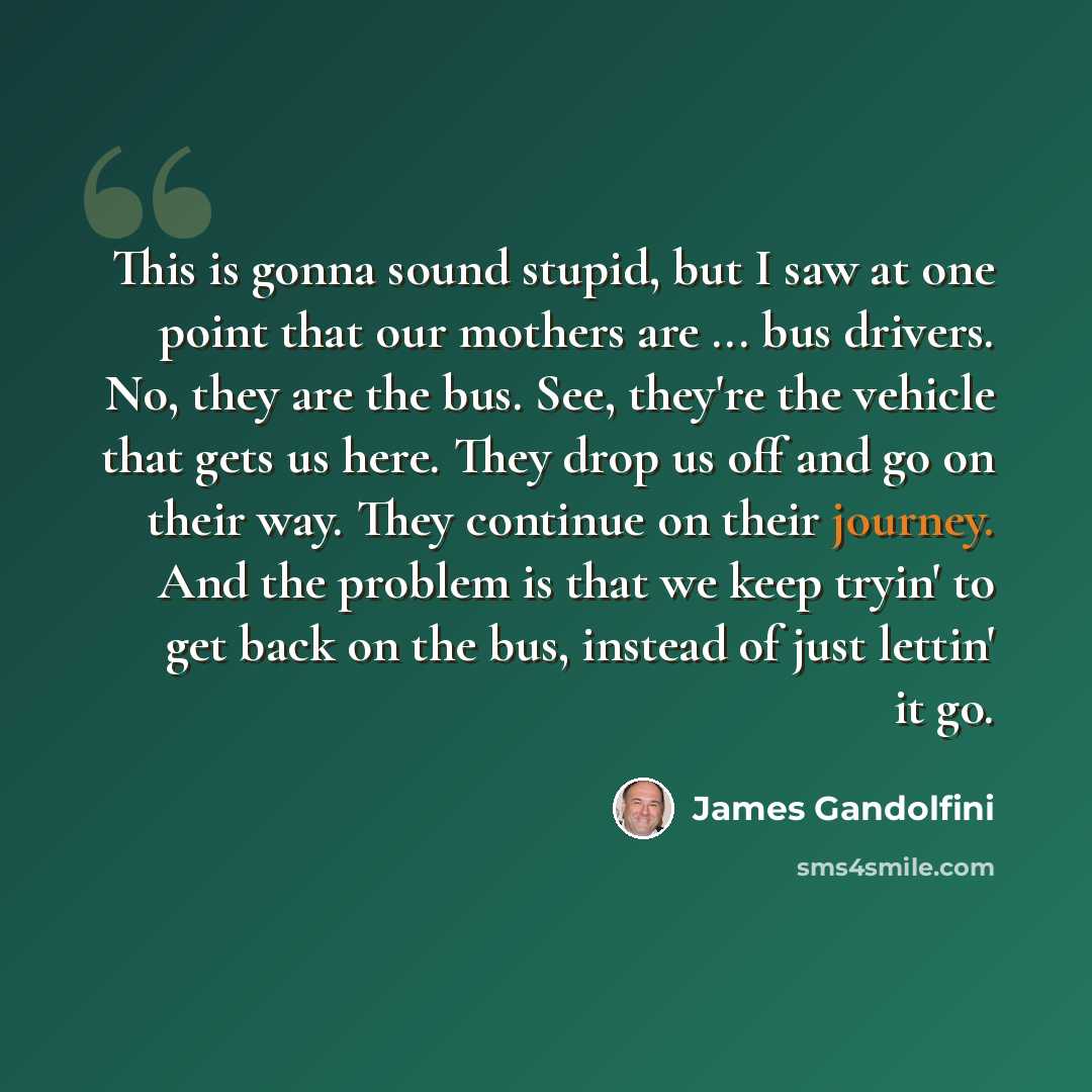 “This is gonna sound stupid, but I saw at one point that our mothers are ... bus drivers. No, they are the bus. See, they're the vehicle that gets us here. They drop us off and go on their way. They continue on their journey. And the problem is that we keep tryin' to get back on the bus, instead of…” quote by James Gandolfini