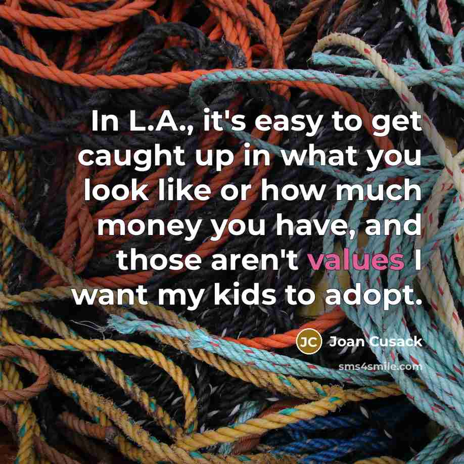 “In L.A., it's easy to get caught up in what you look like or how much money you have, and those aren't values I want my kids to adopt.” quote by Joan Cusack